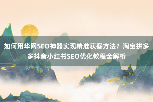 如何用华网SEO神器实现精准获客方法？淘宝拼多多抖音小红书SEO优化教程全解析