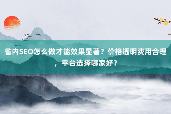 省内SEO怎么做才能效果显著？价格透明费用合理，平台选择哪家好？