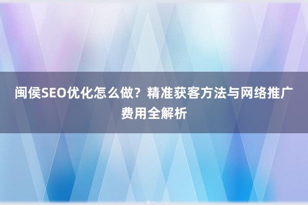 闽侯SEO优化怎么做？精准获客方法与网络推广费用全解析