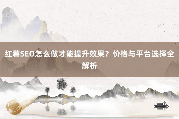 红薯SEO怎么做才能提升效果？价格与平台选择全解析