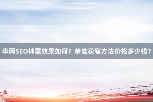 华网SEO神器效果如何？精准获客方法价格多少钱？