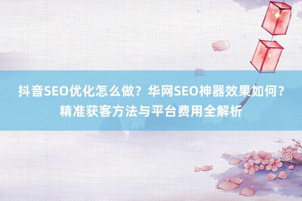 抖音SEO优化怎么做？华网SEO神器效果如何？精准获客方法与平台费用全解析