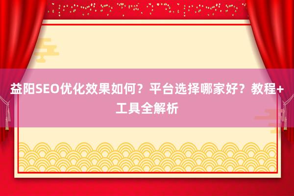 益阳SEO优化效果如何？平台选择哪家好？教程+工具全解析