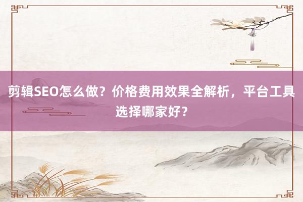 剪辑SEO怎么做？价格费用效果全解析，平台工具选择哪家好？