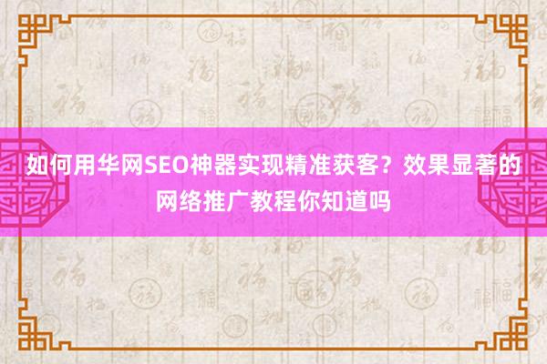 如何用华网SEO神器实现精准获客?效果显著的网络推广教程你知道吗