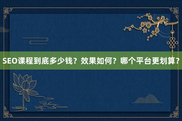 SEO课程到底多少钱？效果如何？哪个平台更划算？