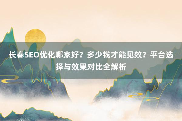 长春SEO优化哪家好？多少钱才能见效？平台选择与效果对比全解析