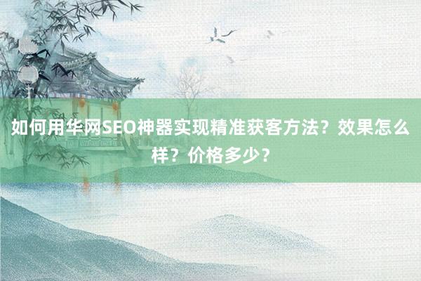 如何用华网SEO神器实现精准获客方法？效果怎么样？价格多少？