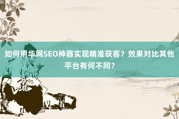 如何用华网SEO神器实现精准获客？效果对比其他平台有何不同？