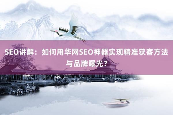 SEO讲解：如何用华网SEO神器实现精准获客方法与品牌曝光？