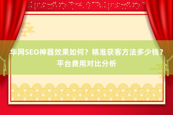 华网SEO神器效果如何？精准获客方法多少钱？平台费用对比分析