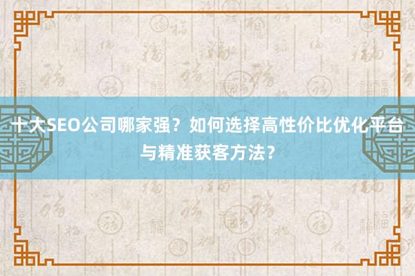 十大SEO公司哪家强？如何选择高性价比优化平台与精准获客方法？