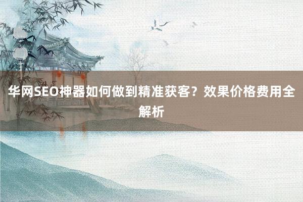 华网SEO神器如何做到精准获客？效果价格费用全解析