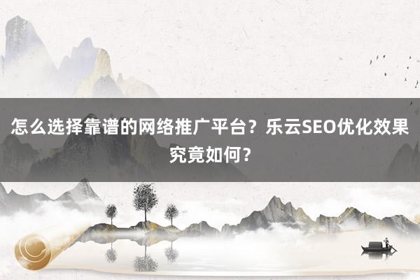怎么选择靠谱的网络推广平台?乐云SEO优化效果究竟如何?