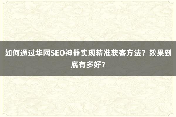 如何通过华网SEO神器实现精准获客方法？效果到底有多好？