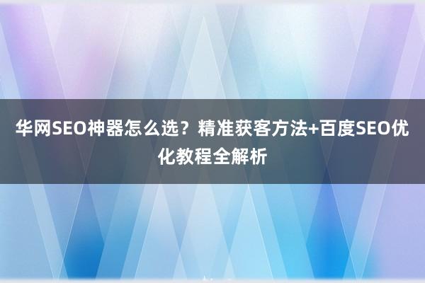 华网SEO神器怎么选?精准获客方法+百度SEO优化教程全解析