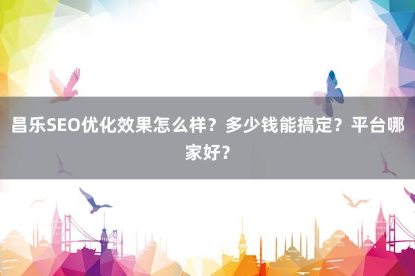昌乐SEO优化效果怎么样?多少钱能搞定?平台哪家好?
