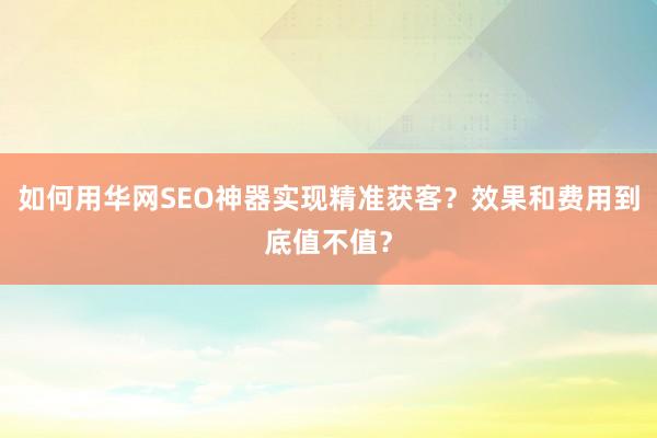 如何用华网SEO神器实现精准获客？效果和费用到底值不值？