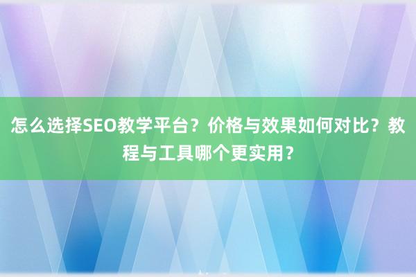 怎么选择SEO教学平台？价格与效果如何对比？教程与工具哪个更实用？