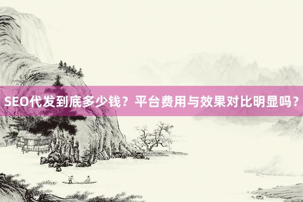 SEO代发到底多少钱？平台费用与效果对比明显吗？