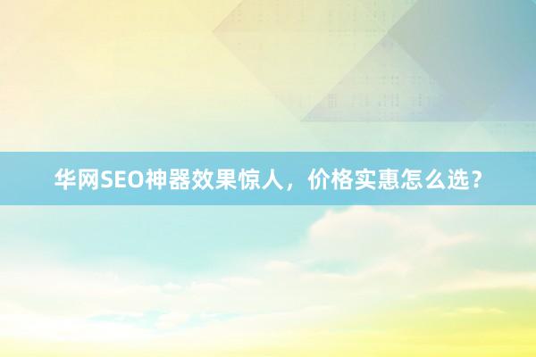 华网SEO神器效果惊人，价格实惠怎么选？