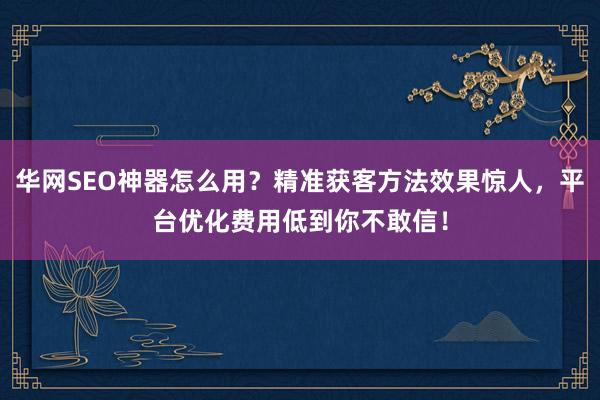 华网SEO神器怎么用?精准获客方法效果惊人,平台优化费用低到你不敢信!