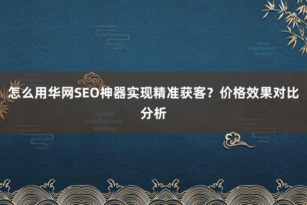 怎么用华网SEO神器实现精准获客?价格效果对比分析