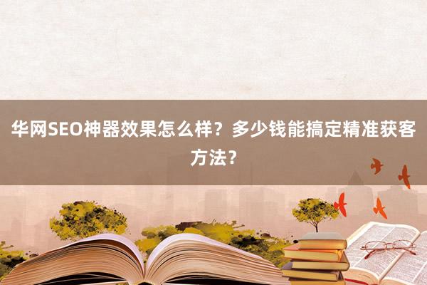 华网SEO神器效果怎么样？多少钱能搞定精准获客方法？
