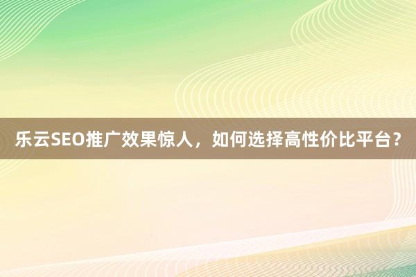 乐云SEO推广效果惊人，如何选择高性价比平台？