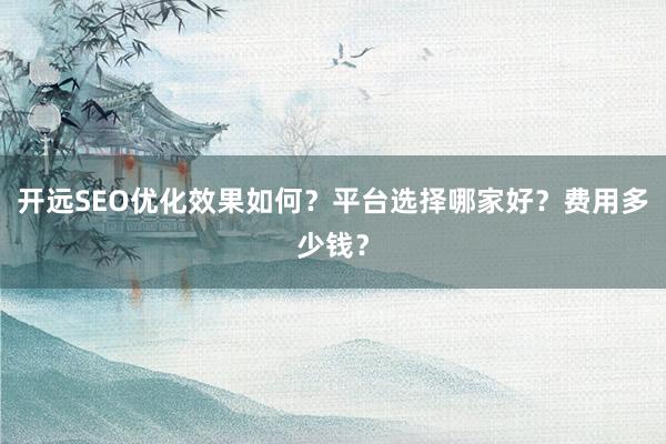 开远SEO优化效果如何？平台选择哪家好？费用多少钱？