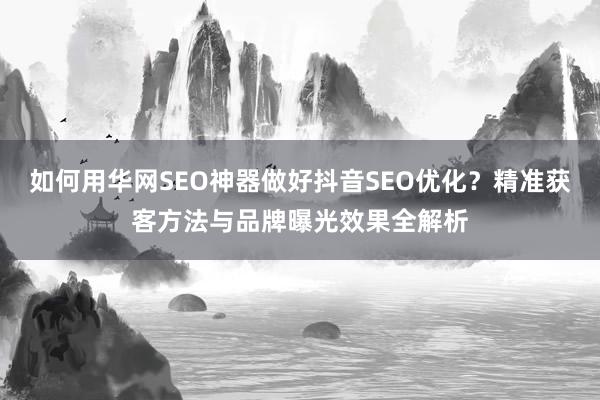 如何用华网SEO神器做好抖音SEO优化？精准获客方法与品牌曝光效果全解析