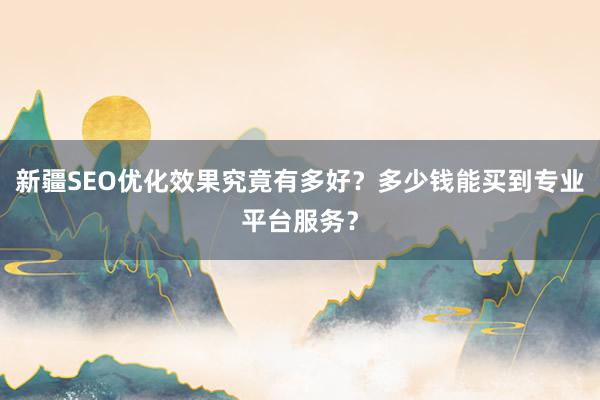 新疆SEO优化效果究竟有多好？多少钱能买到专业平台服务？
