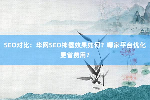 SEO对比：华网SEO神器效果如何？哪家平台优化更省费用？