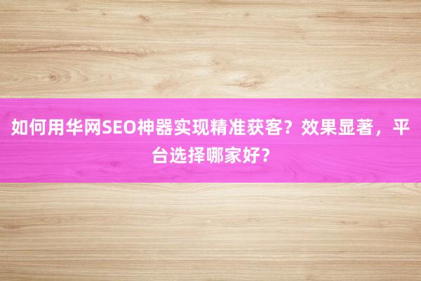 如何用华网SEO神器实现精准获客？效果显著，平台选择哪家好？